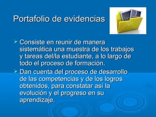 Portafolio de evidenciasPortafolio de evidencias
 Consiste en reunir de maneraConsiste en reunir de manera
sistemática una muestra de los trabajossistemática una muestra de los trabajos
y tareas del/la estudiante, a lo largo dey tareas del/la estudiante, a lo largo de
todo el proceso de formación.todo el proceso de formación.
 Dan cuenta del proceso de desarrolloDan cuenta del proceso de desarrollo
de las competencias y de los logrosde las competencias y de los logros
obtenidos, para constatar así laobtenidos, para constatar así la
evolución y el progreso en suevolución y el progreso en su
aprendizaje.aprendizaje.
 