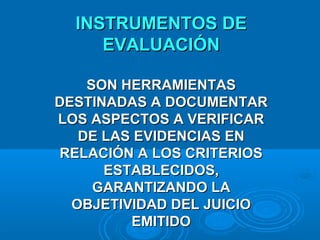 INSTRUMENTOS DEINSTRUMENTOS DE
EVALUACIÓNEVALUACIÓN
SON HERRAMIENTASSON HERRAMIENTAS
DESTINADAS A DOCUMENTARDESTINADAS A DOCUMENTAR
LOS ASPECTOS A VERIFICARLOS ASPECTOS A VERIFICAR
DE LAS EVIDENCIAS ENDE LAS EVIDENCIAS EN
RELACIÓN A LOS CRITERIOSRELACIÓN A LOS CRITERIOS
ESTABLECIDOS,ESTABLECIDOS,
GARANTIZANDO LAGARANTIZANDO LA
OBJETIVIDAD DEL JUICIOOBJETIVIDAD DEL JUICIO
EMITIDOEMITIDO
 