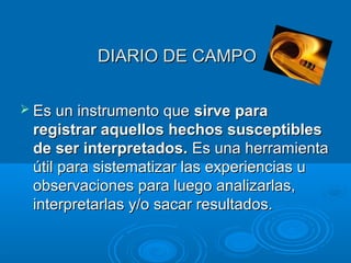 DIARIO DE CAMPODIARIO DE CAMPO
 Es un instrumento queEs un instrumento que sirve parasirve para
registrar aquellos hechos susceptiblesregistrar aquellos hechos susceptibles
de ser interpretados.de ser interpretados. Es una herramientaEs una herramienta
útil para sistematizar las experiencias uútil para sistematizar las experiencias u
observaciones para luego analizarlas,observaciones para luego analizarlas,
interpretarlas y/o sacar resultados.interpretarlas y/o sacar resultados.
 