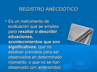 REGISTRO ANECDÓTICOREGISTRO ANECDÓTICO
 Es un instrumento deEs un instrumento de
evaluación que se empleaevaluación que se emplea
parapara resaltar o describirresaltar o describir
situaciones,situaciones,
acontecimientos que sonacontecimientos que son
significativossignificativos, que no, que no
estaban previstos para serestaban previstos para ser
observados en determinadoobservados en determinado
momento, o que no se hanmomento, o que no se han
observado con anterioridad.observado con anterioridad.
 