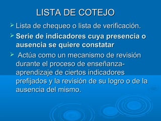 LISTA DE COTEJOLISTA DE COTEJO
 Lista de chequeo o lista de verificación.Lista de chequeo o lista de verificación.
 Serie de indicadores cuya presencia oSerie de indicadores cuya presencia o
ausencia se quiere constatarausencia se quiere constatar
 Actúa como un mecanismo de revisiónActúa como un mecanismo de revisión
durante el proceso de enseñanza-durante el proceso de enseñanza-
aprendizaje de ciertos indicadoresaprendizaje de ciertos indicadores
prefijados y la revisión de su logro o de laprefijados y la revisión de su logro o de la
ausencia del mismo.ausencia del mismo.
 