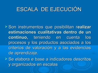 ESCALA DE EJECUCIÓNESCALA DE EJECUCIÓN
 Son instrumentos que posibilitan rSon instrumentos que posibilitan realizarealizar
estimaciones cualitativas dentro de unestimaciones cualitativas dentro de un
continuo,continuo, teniendo en cuenta losteniendo en cuenta los
procesos y los productos asociados a losprocesos y los productos asociados a los
criterios de valoración y a las evidenciascriterios de valoración y a las evidencias
de aprendizaje.de aprendizaje.
 Se elabora e base a indicadores descritosSe elabora e base a indicadores descritos
y organizados en escalasy organizados en escalas
 