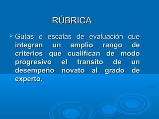 RÚBRICARÚBRICA
 Guías o escalas de evaluación queGuías o escalas de evaluación que
integran un amplio rango deintegran un amplio rango de
criterios que cualifican de modocriterios que cualifican de modo
progresivo el transito de unprogresivo el transito de un
desempeño novato al grado dedesempeño novato al grado de
experto.experto.
 
