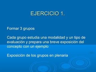 Formar 3 grupos
Cada grupo estudia una modalidad y un tipo de
evaluación y prepara una breve exposición del
concepto con un ejemplo
Exposición de los grupos en plenaria
EJERCICIO 1.EJERCICIO 1.
 