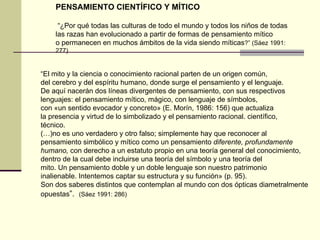 “ El mito y la ciencia o conocimiento racional parten de un origen común, del cerebro y del espíritu humano, donde surge el pensamiento y el lenguaje. De aquí nacerán dos líneas divergentes de pensamiento, con sus respectivos lenguajes: el pensamiento mítico, mágico, con lenguaje de símbolos, con «un sentido evocador y concreto» (E. Morín, 1986: 156) que actualiza la presencia y virtud de lo simbolizado y el pensamiento racional. científico, técnico. (…)no es uno verdadero y otro falso; simplemente hay que reconocer al pensamiento simbólico y mítico como un pensamiento  diferente, profundamente humano,  con derecho a un estatuto propio en una teoría general del conocimiento, dentro de la cual debe incluirse una teoría del símbolo y una teoría del mito. Un pensamiento doble y un doble lenguaje son nuestro patrimonio inalienable. Intentemos captar su estructura y su función» (p. 95). Son dos saberes distintos que contemplan al mundo con dos ópticas diametralmente opuestas ”.  (Sáez 1991: 286) PENSAMIENTO CIENTÍFICO Y MÍTICO “ ¿Por qué todas las culturas de todo el mundo y todos los niños de todas las razas han evolucionado a partir de formas de pensamiento mítico o permanecen en muchos ámbitos de la vida siendo míticas ?” (Sáez 1991: 277) 