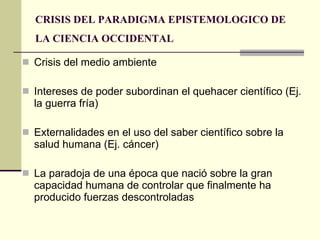 CRISIS DEL PARADIGMA EPISTEMOLOGICO DE LA CIENCIA OCCIDENTAL   Crisis del medio ambiente Intereses de poder subordinan el quehacer científico (Ej. la guerra fría) Externalidades en el uso del saber científico sobre la salud humana (Ej. cáncer) La paradoja de una época que nació sobre la gran capacidad humana de controlar que finalmente ha producido fuerzas descontroladas 
