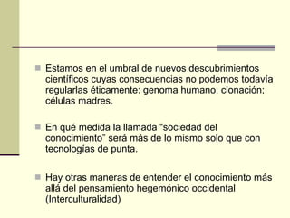 Estamos en el umbral de nuevos descubrimientos científicos cuyas consecuencias no podemos todavía regularlas éticamente: genoma humano; clonación; células madres.  En qué medida la llamada “sociedad del conocimiento” será más de lo mismo solo que con tecnologías de punta. Hay otras maneras de entender el conocimiento más allá del pensamiento hegemónico occidental (Interculturalidad) 