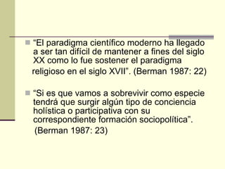 “ El paradigma científico moderno ha llegado a ser tan difícil de mantener a fines del siglo XX como lo fue sostener el paradigma religioso en el siglo XVII”. (Berman 1987: 22) “ Si es que vamos a sobrevivir como especie tendrá que surgir algún tipo de conciencia holística o participativa con su correspondiente formación sociopolítica”. (Berman 1987: 23) 
