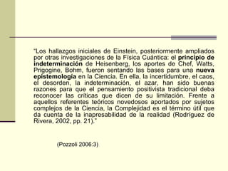 “ Los hallazgos iniciales de Einstein, posteriormente ampliados por otras investigaciones de la Física Cuántica: el  principio de indeterminación  de Heisenberg, los aportes de Chef, Watts, Prigogine, Bohm, fueron sentando las bases para una  nueva epistemología  en la Ciencia. En ella, la incertidumbre, el caos, el desorden, la indeterminación, el azar, han sido buenas razones para que el pensamiento positivista tradicional deba reconocer las críticas que dicen de su limitación. Frente a aquellos referentes teóricos novedosos aportados por sujetos complejos de la Ciencia, la Complejidad es el término útil que da cuenta de la inapresabilidad de la realidad (Rodríguez de Rivera, 2002, pp. 21).” (Pozzoli 2006:3) 