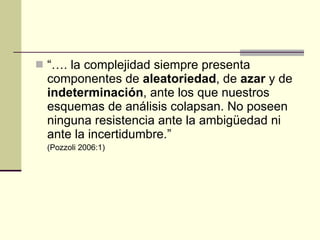 “… . la complejidad siempre presenta componentes de  aleatoriedad , de  azar  y de  indeterminación , ante los que nuestros esquemas de análisis colapsan. No poseen ninguna resistencia ante la ambigüedad ni ante la incertidumbre. ” (Pozzoli 2006:1) 