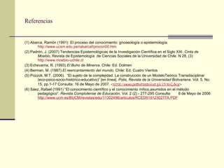Referencias (1) Abarca, Ramón (1991)  El proceso del conocimiento: gnoseología o epistemología.  http://www.ucsm.edu.pe/rabarcaf/procon00.htm (2) Padrón, J. (2007)  Tendencias Epistemológicas de la Investigación Científica en el Siglo XXI.  Cinta de Moebio,  Revista de Epistemología  de Ciencias Sociales de la Universidad de Chile. N 28, (3)  http://www.moebio-uchile.cl (3) Echevarria, R. (1993)  El Buho de Minerva.  Chile: Ed. Dolmen (4) Berman, M. (1987)  El reencantamiento del mundo . Chile: Ed. Cuatro Vientos (5) Pozzoli, M.T. (2006).  “El sujeto de la complejidad. La construcción de un ModeloTeórico Transdisciplinar (eco-psico-socio-histórico-educativo)” [en línea].  Polis, Revista de la Universidad Bolivariana . Vol. 5, No. 15, pp.1-17 Consulta: 16 de Mayo de 2007.   http://www.revistapolis.cl/15/poz.doc  (6) Sáez, Rafael (1991) “El conocimiento científico y el conocimiento mítico,asumidos en el método pedagógico”.  Revista Complutense de Educación,  Vol. 2 (2) - 277-295 Consulta:  8 de Mayo de 2006  http://www.ucm.es/BUCM/revistas/edu/11302496/articulos/RCED9191230277A.PDF 