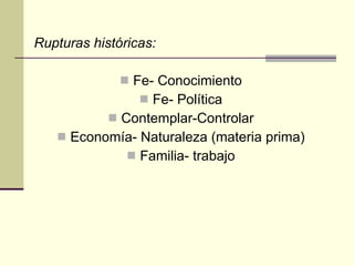 Rupturas históricas: Fe- Conocimiento Fe- Política Contemplar-Controlar Economía- Naturaleza (materia prima) Familia- trabajo 