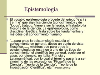 Epistemología El vocablo epistemología procede del griego “e p i s t e m e” que significa ciencia (conocimiento) y de “logos”, tratado. Viene a ser la teoría, el tratado o la filosofía de la ciencia. La epistemología, como disciplina filosófica, trata sobre los fundamentos y métodos del conocimiento humano.  “… para unos la epistemología estudia el conocimiento en general, desde un punto de vista filosófico,….. mientras que para otros   la epistemología se restringe a uno de los tipos de conocimiento: el científico (en general, suele ser el caso, por ejemplo, en Italia, Francia y Latinoamérica), con lo cual el término pasaría a ser sinónimo de las expresiones “Filosofía de la Ciencia”, “Teoría de la Ciencia”, “Teoría de la Investigación Científica”, etc.”  (Padrón 2007: 2) 