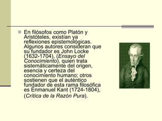 En filósofos como Platón y Aristóteles, existían ya reflexiones epistemológicas. Algunos autores consideran que su fundador es John Locke (1632-1704), ( Ensayo del Conocimiento ), quien trata sistemáticamente del origen, esencia y certeza del conocimiento humano; otros sostienen que el auténtico fundador de esta rama filosófica es Enmanuel Kant (1724-1804), ( Crítica de la Razón Pura ). 