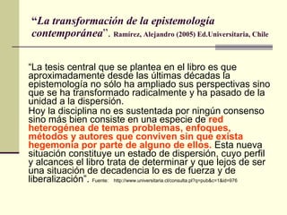 “ La transformación de la epistemología contemporánea ”.  Ramírez, Alejandro (2005) Ed.Universitaria, Chile  “ La tesis central que se plantea en el libro es que aproximadamente desde las últimas décadas la epistemología no sólo ha ampliado sus perspectivas sino que se ha transformado radicalmente y ha pasado de la unidad a la dispersión.  Hoy la disciplina no es sustentada por ningún consenso sino más bien consiste en una especie de  red heterogénea de temas problemas, enfoques, métodos y autores que conviven sin que exista hegemonía por parte de alguno de ellos.  Esta nueva situación constituye un estado de dispersión, cuyo perfil y alcances el libro trata de determinar y que lejos de ser una situación de decadencia lo es de fuerza y de liberalización”.  Fuente:   http://www.universitaria.cl/consulta.pl?q=pub&c=1&id=976 