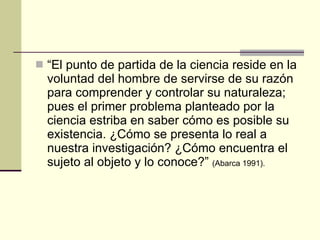 “ El punto de partida de la ciencia reside en la voluntad del hombre de servirse de su razón para comprender y controlar su naturaleza; pues el primer problema planteado por la ciencia estriba en saber cómo es posible su existencia. ¿Cómo se presenta lo real a nuestra investigación? ¿Cómo encuentra el sujeto al objeto y lo conoce?”  (Abarca 1991).   