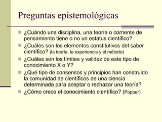 Preguntas epistemológicas ¿Cuándo una disciplina, una teoría o corriente de pensamiento tiene o no un estatus científico? ¿Cuáles son los elementos constitutivos del saber científico?  (la teoría, la experiencia y el método) ¿Cuáles son los límites y validez de este tipo de conocimiento X o Y? ¿Qué tipo de consensos y principios han construido la comunidad de científicos de una ciencia determinada para aceptar o rechazar una teoría? ¿Cómo crece el conocimiento científico? ( Popper) 
