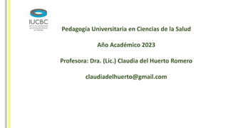 Pedagogía Universitaria en Ciencias de la Salud
Año Académico 2023
Profesora: Dra. (Lic.) Claudia del Huerto Romero
claudiadelhuerto@gmail.com
 
