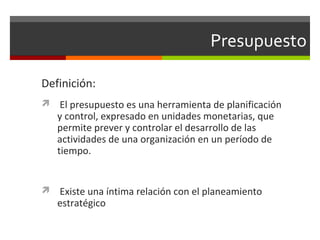 Presupuesto
Definición:
 El presupuesto es una herramienta de planificación
y control, expresado en unidades monetarias, que
permite prever y controlar el desarrollo de las
actividades de una organización en un período de
tiempo.
 Existe una íntima relación con el planeamiento
estratégico
 