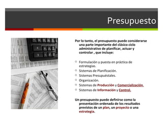 Presupuesto
Por lo tanto, el presupuesto puede considerarse
una parte importante del clásico ciclo
administrativo de planificar, actuar y
controlar , que incluye:
 Formulación y puesta en práctica de
estrategias.
 Sistemas de Planificación.
 Sistemas Presupuéstales.
 Organización.
 Sistemas de Producción y Comercialización.
 Sistemas de Información y Control.
Un presupuesto puede definirse como la
presentación ordenada de los resultados
previstos de un plan, un proyecto o una
estrategia.
 