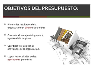 OBJETIVOS DEL PRESUPUESTO:
 Planear los resultados de la
organización en dinero y volúmenes.
 Controlar el manejo de ingresos y
egresos de la empresa.
 Coordinar y relacionar las
actividades de la organización.
 Lograr los resultados de las
operaciones periódicas.
 