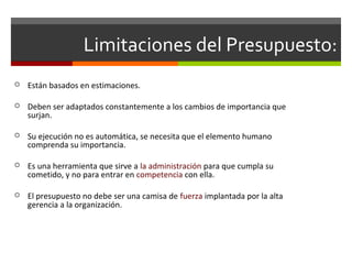 Limitaciones del Presupuesto:
 Están basados en estimaciones.
 Deben ser adaptados constantemente a los cambios de importancia que
surjan.
 Su ejecución no es automática, se necesita que el elemento humano
comprenda su importancia.
 Es una herramienta que sirve a la administración para que cumpla su
cometido, y no para entrar en competencia con ella.
 El presupuesto no debe ser una camisa de fuerza implantada por la alta
gerencia a la organización.
 