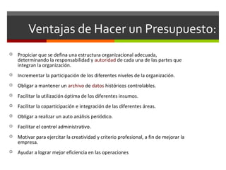Ventajas de Hacer un Presupuesto:
 Propiciar que se defina una estructura organizacional adecuada,
determinando la responsabilidad y autoridad de cada una de las partes que
integran la organización.
 Incrementar la participación de los diferentes niveles de la organización.
 Obligar a mantener un archivo de datos históricos controlables.
 Facilitar la utilización óptima de los diferentes insumos.
 Facilitar la coparticipación e integración de las diferentes áreas.
 Obligar a realizar un auto análisis periódico.
 Facilitar el control administrativo.
 Motivar para ejercitar la creatividad y criterio profesional, a fin de mejorar la
empresa.
 Ayudar a lograr mejor eficiencia en las operaciones
 