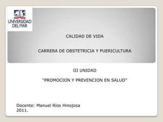 CALIDAD DE VIDA


         CARRERA DE OBSTETRICIA Y PUERICULTURA



                         III UNIDAD

           “PROMOCION Y PREVENCION EN SALUD”




Docente: Manuel Ríos Hinojosa
2011.
 