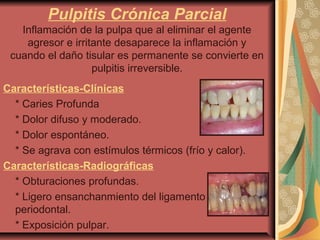 Pulpitis Crónica Parcial
Inflamación de la pulpa que al eliminar el agente
agresor e irritante desaparece la inflamación y
cuando el daño tisular es permanente se convierte en
pulpitis irreversible.
Características-Clínicas
* Caries Profunda
* Dolor difuso y moderado.
* Dolor espontáneo.
* Se agrava con estímulos térmicos (frío y calor).
Características-Radiográficas
* Obturaciones profundas.
* Ligero ensanchanmiento del ligamento
periodontal.
* Exposición pulpar.
 