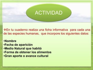 ACTIVIDAD
En tu cuaderno realiza una ficha informativa para cada una
de las especies humanas, que incorpore los siguientes datos:
•Nombre
•Fecha de aparición
•Medio Natural que habitó
•Forma de obtener los alimentos
•Gran aporte o avance cultural
 