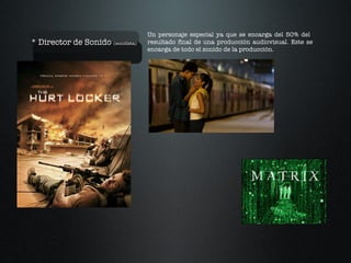 * Director de Sonido  (sonidista)  Un personaje especial ya que se encarga del 50% del  resultado final de una producción audiovisual. Este se encarga de todo el sonido de la producción. 