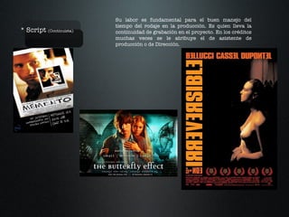 * Script  (Continuista) Su labor es fundamental para el buen manejo del tiempo del rodaje en la producción. Es quien lleva la continuidad de grabación en el proyecto. En los créditos muchas veces se le atribuye el de asistente de producción o de Dirección. 