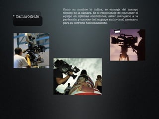* Camarógrafo Como su nombre lo indica, se encarga del manejo técnico de la cámara. Es el responsable de mantener el equipo en óptimas condiciones, saber manejarlo a la perfección y conocer del lenguaje audiovisual necesario para su correcto funcionamiento.  