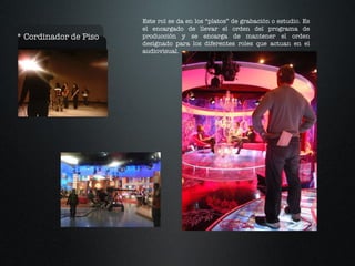 * Cordinador de Piso Este rol se da en los “platos” de grabación o estudio. Es el encargado de llevar el orden del programa de producción y se encarga de mantener el orden designado para los diferentes roles que actuan en el audiovisual. 
