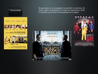 * Guionista El guionista es el encargado de escribir la historia. Es aquel capaz de establecer el orden de narración y lleva lo pensado a la fuerza de las palabras en el papel. 