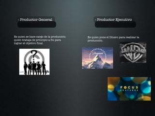 - Productor General - Productor Ejecutivo Es quien se hace cargo de la producción quien trabaja de principio a fin para  lograr el objetivo final. Es quien pone el Dinero para realizar la producción. 