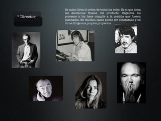 * Director Es quien lleva el orden de todos los roles. Es el que toma las decisiones finales del producto. Organiza los procesos y los hace cumplir a la medida que fueron planeados. En muchos casos puede ser contratado y en otros dirige sus propios proyectos. 