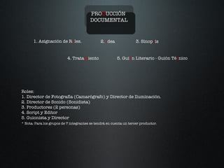 PRO D UCCIÓN  DOCUMENTAL 1. Asignación de R o les. 2.  I dea 3. Sinop s is 4. Trata m iento 5. Gui ó n Literario - Guión Té c nico Roles:  1. Director de Fotografía (Camarógrafo) y Director de Iluminación. 2. Director de Sonido (Sonidista) 3. Productores (2 personas) 4. Script y Editor 5. Guionista y Director * Nota: Para los grupos de 7 integrantes se tendrá en cuenta un tercer productor. 