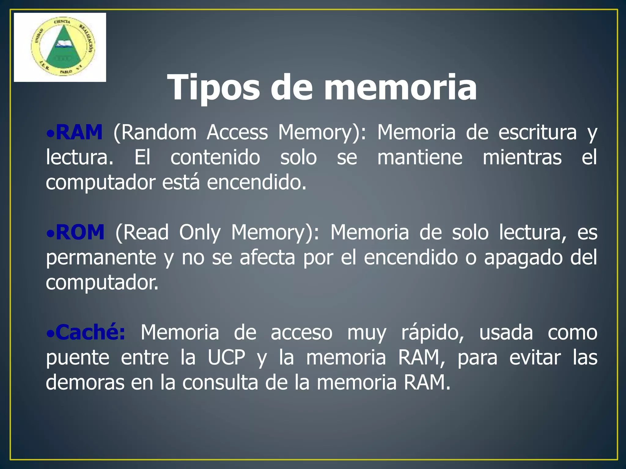 RAM (Random Access Memory): Memoria de escritura y
lectura. El contenido solo se mantiene mientras el
computador está encendido.
ROM (Read Only Memory): Memoria de solo lectura, es
permanente y no se afecta por el encendido o apagado del
computador.
Caché: Memoria de acceso muy rápido, usada como
puente entre la UCP y la memoria RAM, para evitar las
demoras en la consulta de la memoria RAM.
Tipos de memoria
 