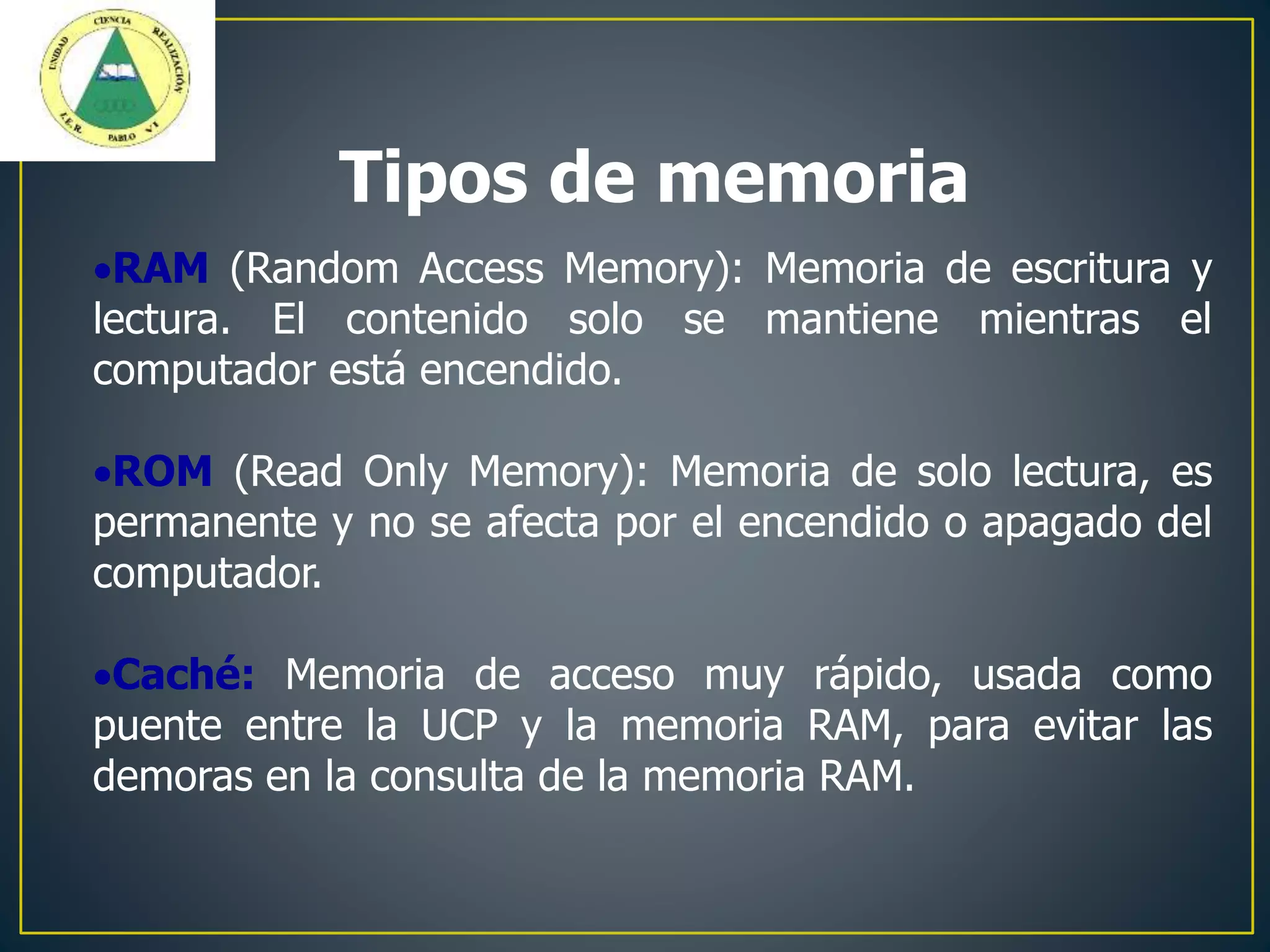 RAM (Random Access Memory): Memoria de escritura y
lectura. El contenido solo se mantiene mientras el
computador está encendido.
ROM (Read Only Memory): Memoria de solo lectura, es
permanente y no se afecta por el encendido o apagado del
computador.
Caché: Memoria de acceso muy rápido, usada como
puente entre la UCP y la memoria RAM, para evitar las
demoras en la consulta de la memoria RAM.
Tipos de memoria
 