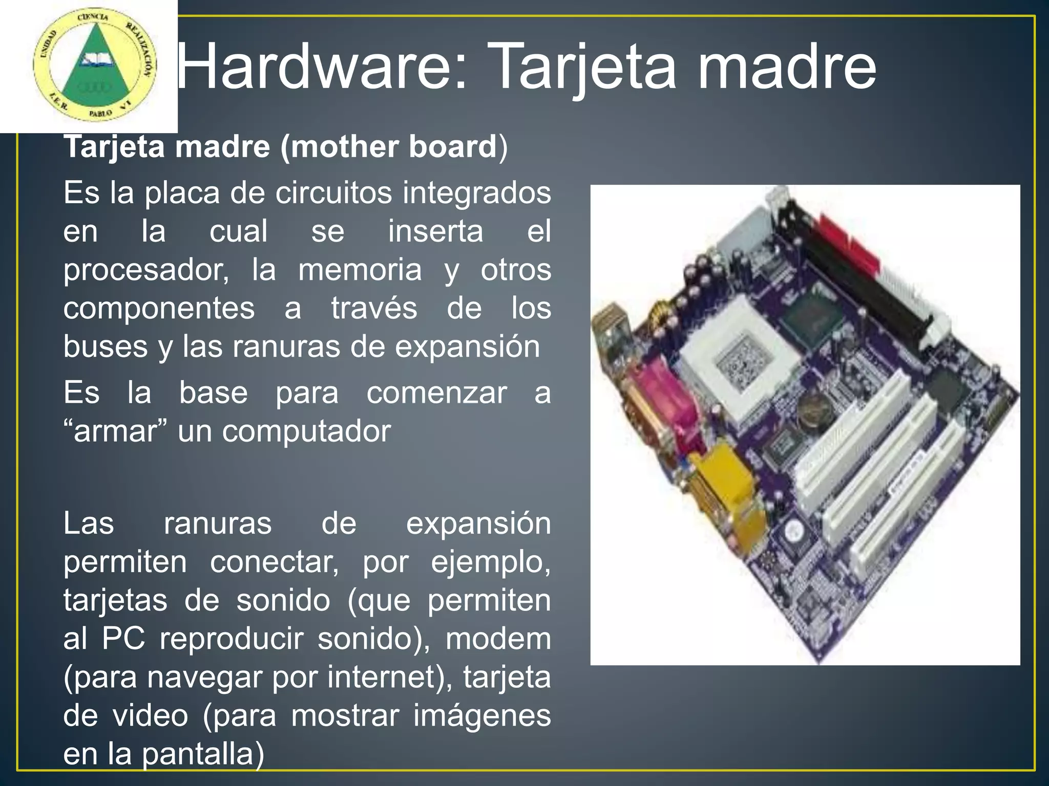 Hardware: Tarjeta madre
Tarjeta madre (mother board)
Es la placa de circuitos integrados
en la cual se inserta el
procesador, la memoria y otros
componentes a través de los
buses y las ranuras de expansión
Es la base para comenzar a
“armar” un computador
Las ranuras de expansión
permiten conectar, por ejemplo,
tarjetas de sonido (que permiten
al PC reproducir sonido), modem
(para navegar por internet), tarjeta
de video (para mostrar imágenes
en la pantalla)
 