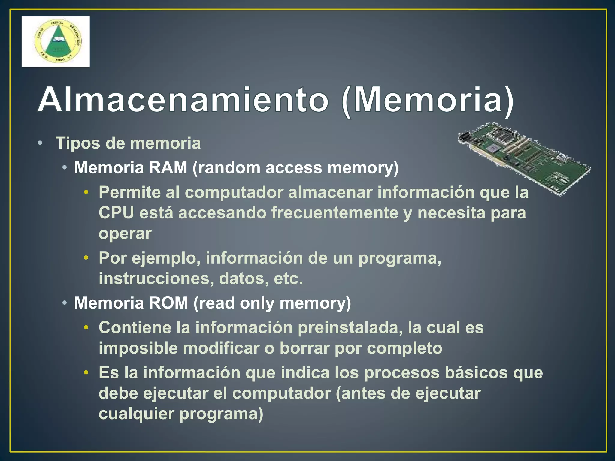 • Tipos de memoria
• Memoria RAM (random access memory)
• Permite al computador almacenar información que la
CPU está accesando frecuentemente y necesita para
operar
• Por ejemplo, información de un programa,
instrucciones, datos, etc.
• Memoria ROM (read only memory)
• Contiene la información preinstalada, la cual es
imposible modificar o borrar por completo
• Es la información que indica los procesos básicos que
debe ejecutar el computador (antes de ejecutar
cualquier programa)
 