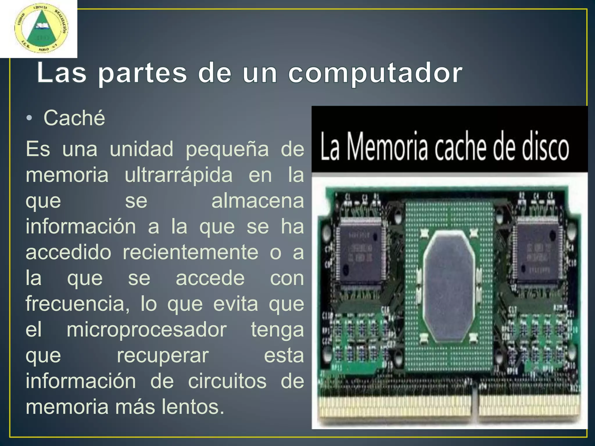 • Caché
Es una unidad pequeña de
memoria ultrarrápida en la
que se almacena
información a la que se ha
accedido recientemente o a
la que se accede con
frecuencia, lo que evita que
el microprocesador tenga
que recuperar esta
información de circuitos de
memoria más lentos.
 