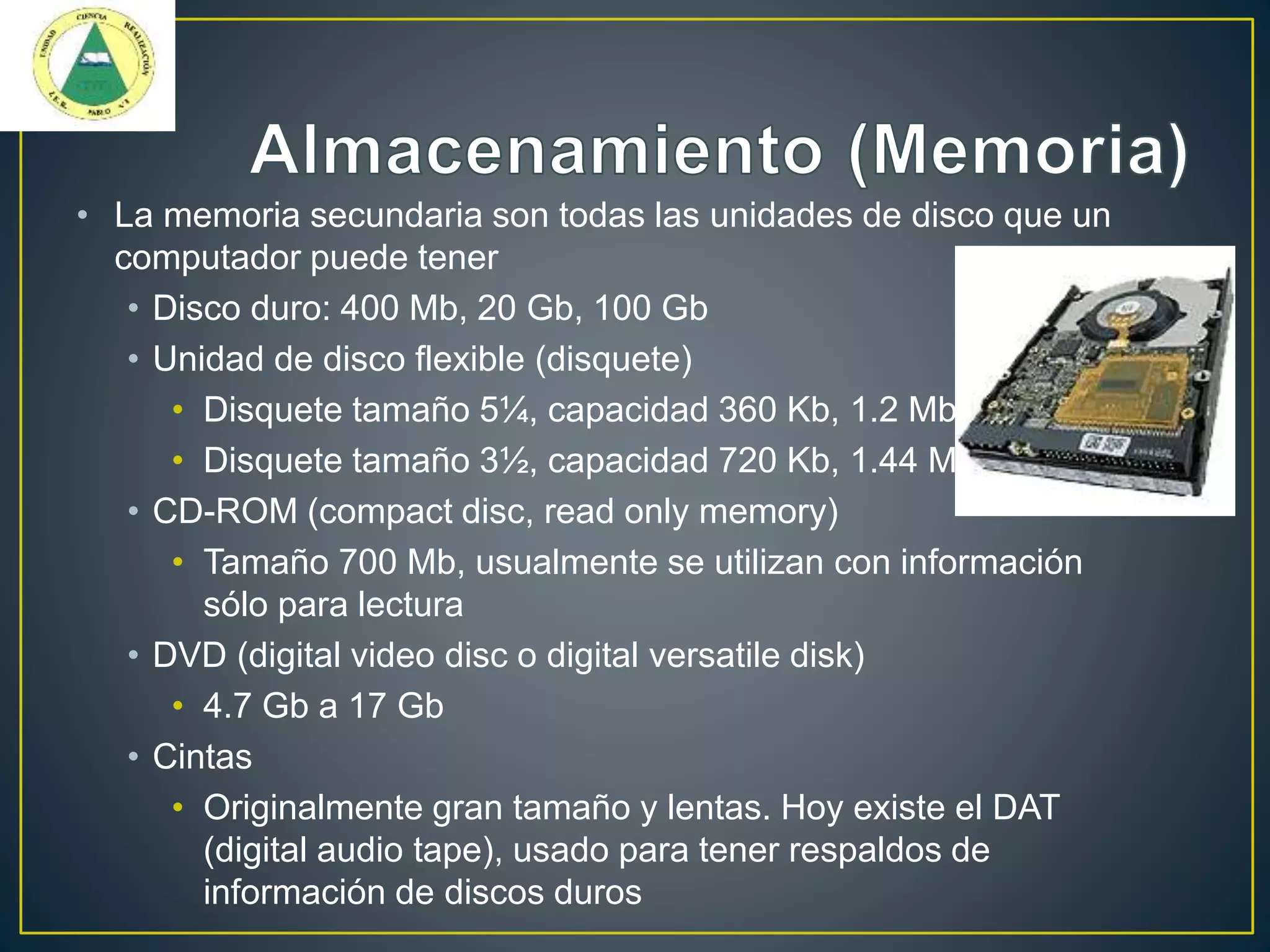 • La memoria secundaria son todas las unidades de disco que un
computador puede tener
• Disco duro: 400 Mb, 20 Gb, 100 Gb
• Unidad de disco flexible (disquete)
• Disquete tamaño 5¼, capacidad 360 Kb, 1.2 Mb
• Disquete tamaño 3½, capacidad 720 Kb, 1.44 Mb
• CD-ROM (compact disc, read only memory)
• Tamaño 700 Mb, usualmente se utilizan con información
sólo para lectura
• DVD (digital video disc o digital versatile disk)
• 4.7 Gb a 17 Gb
• Cintas
• Originalmente gran tamaño y lentas. Hoy existe el DAT
(digital audio tape), usado para tener respaldos de
información de discos duros
 