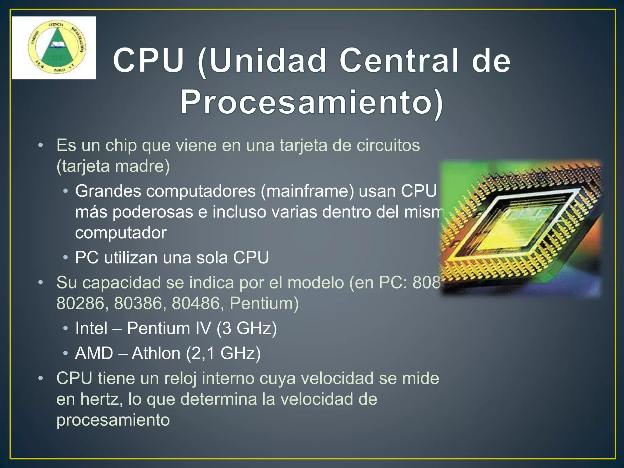 • Es un chip que viene en una tarjeta de circuitos
(tarjeta madre)
• Grandes computadores (mainframe) usan CPU
más poderosas e incluso varias dentro del mismo
computador
• PC utilizan una sola CPU
• Su capacidad se indica por el modelo (en PC: 8088,
80286, 80386, 80486, Pentium)
• Intel – Pentium IV (3 GHz)
• AMD – Athlon (2,1 GHz)
• CPU tiene un reloj interno cuya velocidad se mide
en hertz, lo que determina la velocidad de
procesamiento
 