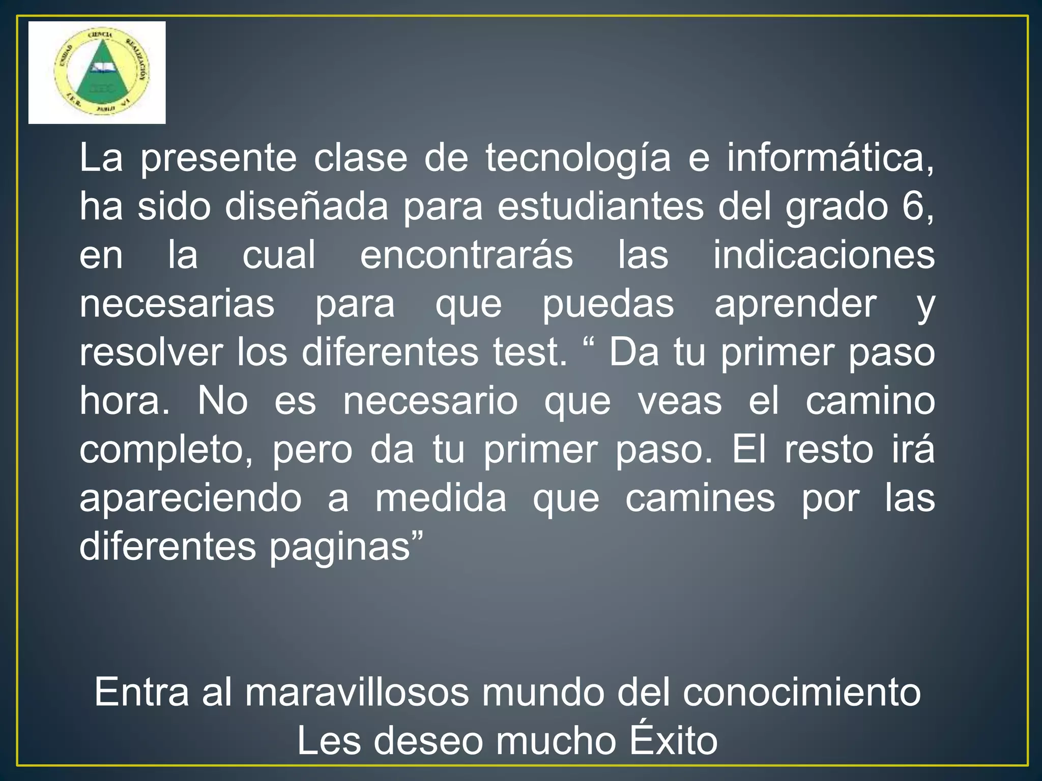 La presente clase de tecnología e informática,
ha sido diseñada para estudiantes del grado 6,
en la cual encontrarás las indicaciones
necesarias para que puedas aprender y
resolver los diferentes test. “ Da tu primer paso
hora. No es necesario que veas el camino
completo, pero da tu primer paso. El resto irá
apareciendo a medida que camines por las
diferentes paginas”
Entra al maravillosos mundo del conocimiento
Les deseo mucho Éxito
 