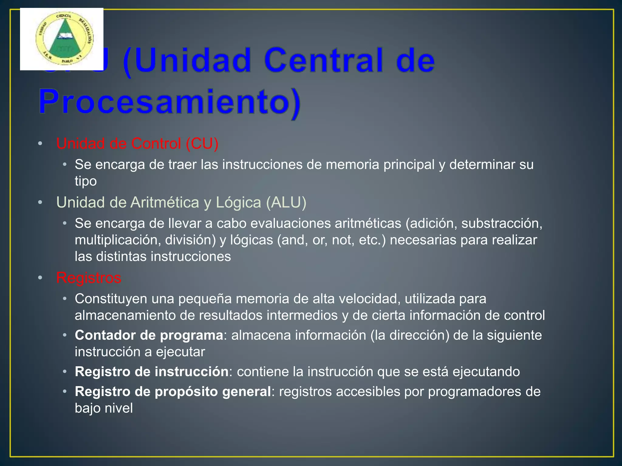 • Unidad de Control (CU)
• Se encarga de traer las instrucciones de memoria principal y determinar su
tipo
• Unidad de Aritmética y Lógica (ALU)
• Se encarga de llevar a cabo evaluaciones aritméticas (adición, substracción,
multiplicación, división) y lógicas (and, or, not, etc.) necesarias para realizar
las distintas instrucciones
• Registros
• Constituyen una pequeña memoria de alta velocidad, utilizada para
almacenamiento de resultados intermedios y de cierta información de control
• Contador de programa: almacena información (la dirección) de la siguiente
instrucción a ejecutar
• Registro de instrucción: contiene la instrucción que se está ejecutando
• Registro de propósito general: registros accesibles por programadores de
bajo nivel
 