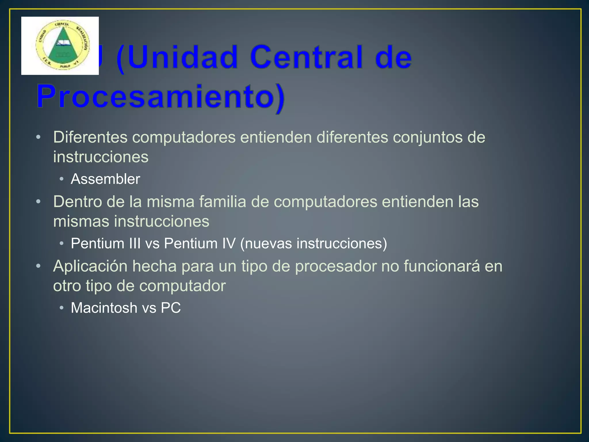 • Diferentes computadores entienden diferentes conjuntos de
instrucciones
• Assembler
• Dentro de la misma familia de computadores entienden las
mismas instrucciones
• Pentium III vs Pentium IV (nuevas instrucciones)
• Aplicación hecha para un tipo de procesador no funcionará en
otro tipo de computador
• Macintosh vs PC
 