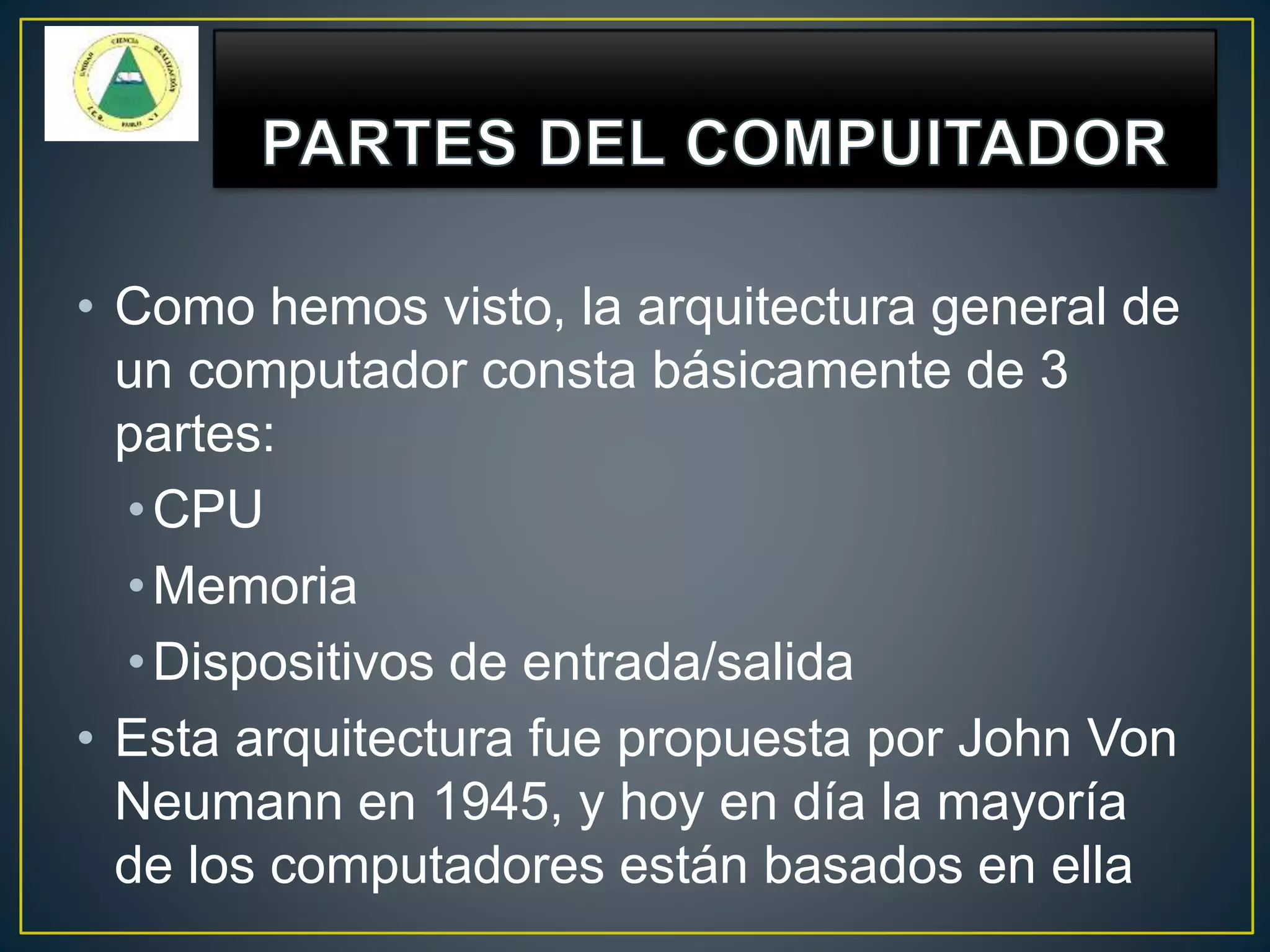 • Como hemos visto, la arquitectura general de
un computador consta básicamente de 3
partes:
•CPU
•Memoria
•Dispositivos de entrada/salida
• Esta arquitectura fue propuesta por John Von
Neumann en 1945, y hoy en día la mayoría
de los computadores están basados en ella
 
