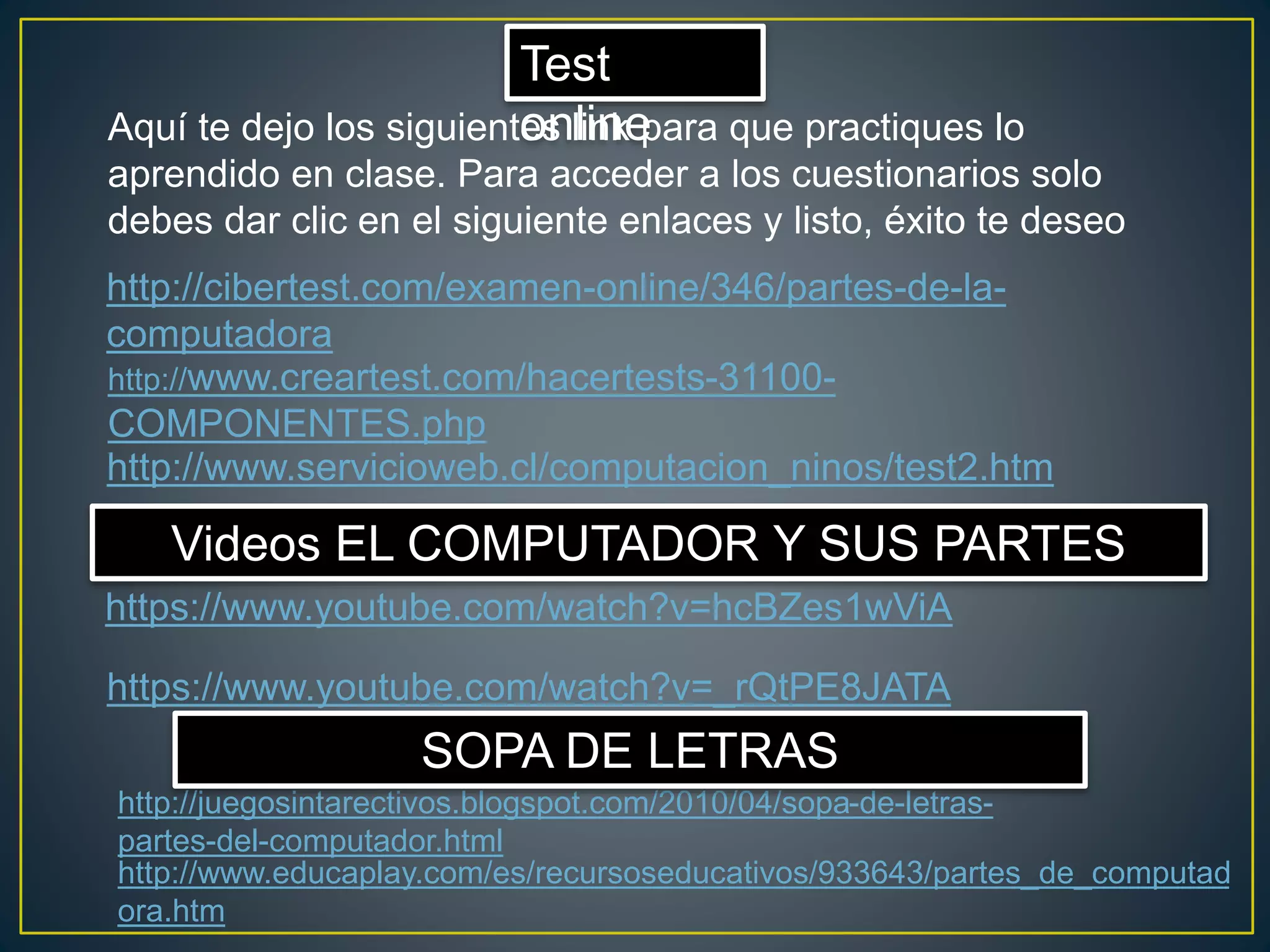 http://cibertest.com/examen-online/346/partes-de-la-
computadora
Test
online
http://www.creartest.com/hacertests-31100-
COMPONENTES.php
Aquí te dejo los siguientes link para que practiques lo
aprendido en clase. Para acceder a los cuestionarios solo
debes dar clic en el siguiente enlaces y listo, éxito te deseo
http://www.servicioweb.cl/computacion_ninos/test2.htm
https://www.youtube.com/watch?v=hcBZes1wViA
Videos EL COMPUTADOR Y SUS PARTES
https://www.youtube.com/watch?v=_rQtPE8JATA
http://juegosintarectivos.blogspot.com/2010/04/sopa-de-letras-
partes-del-computador.html
SOPA DE LETRAS
http://www.educaplay.com/es/recursoseducativos/933643/partes_de_computad
ora.htm
 